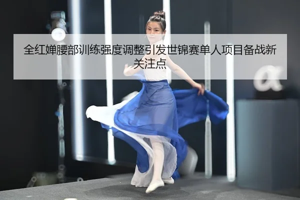 全红婵腰部训练强度调整引发世锦赛单人项目备战新关注点