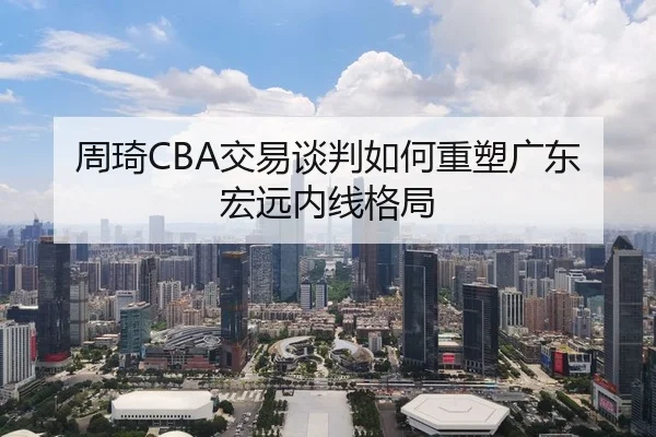 周琦CBA交易谈判如何重塑广东宏远内线格局