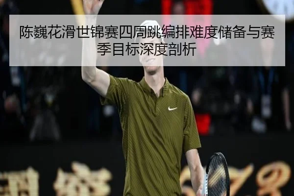 陈巍花滑世锦赛四周跳编排难度储备与赛季目标深度剖析