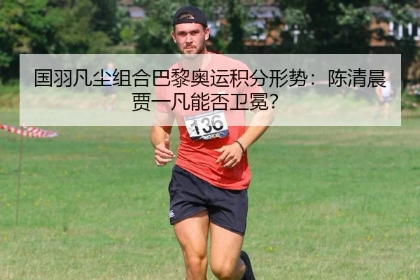 国羽凡尘组合巴黎奥运积分形势：陈清晨贾一凡能否卫冕？