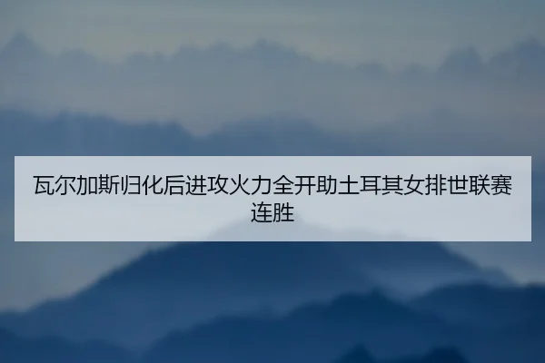 瓦尔加斯归化后进攻火力全开助土耳其女排世联赛连胜
