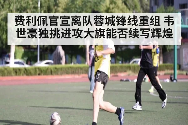费利佩官宣离队蓉城锋线重组 韦世豪独挑进攻大旗能否续写辉煌