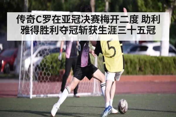 传奇C罗在亚冠决赛梅开二度 助利雅得胜利夺冠斩获生涯三十五冠